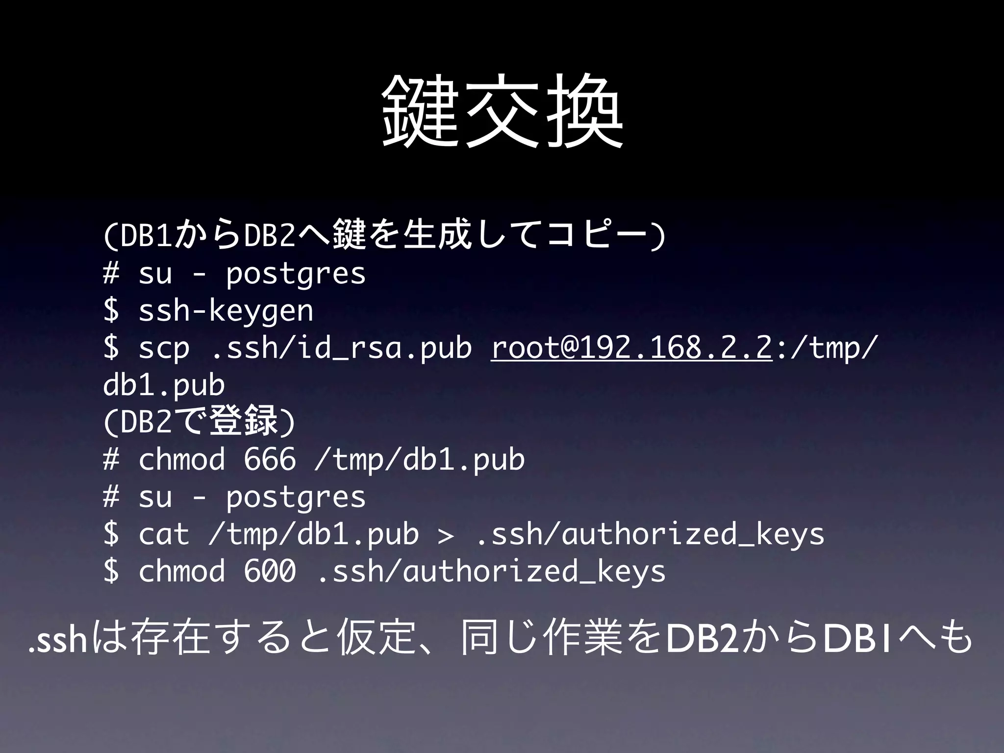 交換
  (DB1からDB2へ鍵を生成してコピー)
  #	 su	 -	 postgres
  $	 ssh-keygen	 
  $	 scp	 .ssh/id_rsa.pub	 root@192.168.2.2:/tmp/
  db1.pub
  (DB2で登録)
  #	 chmod	 666	 /tmp/db1.pub
  #	 su	 -	 postgres
  $	 cat	 /tmp/db1.pub	 >	 .ssh/authorized_keys
  $	 chmod	 600	 .ssh/authorized_keys

.sshは存在すると仮定、同じ作業をDB2からDB1へも
 
