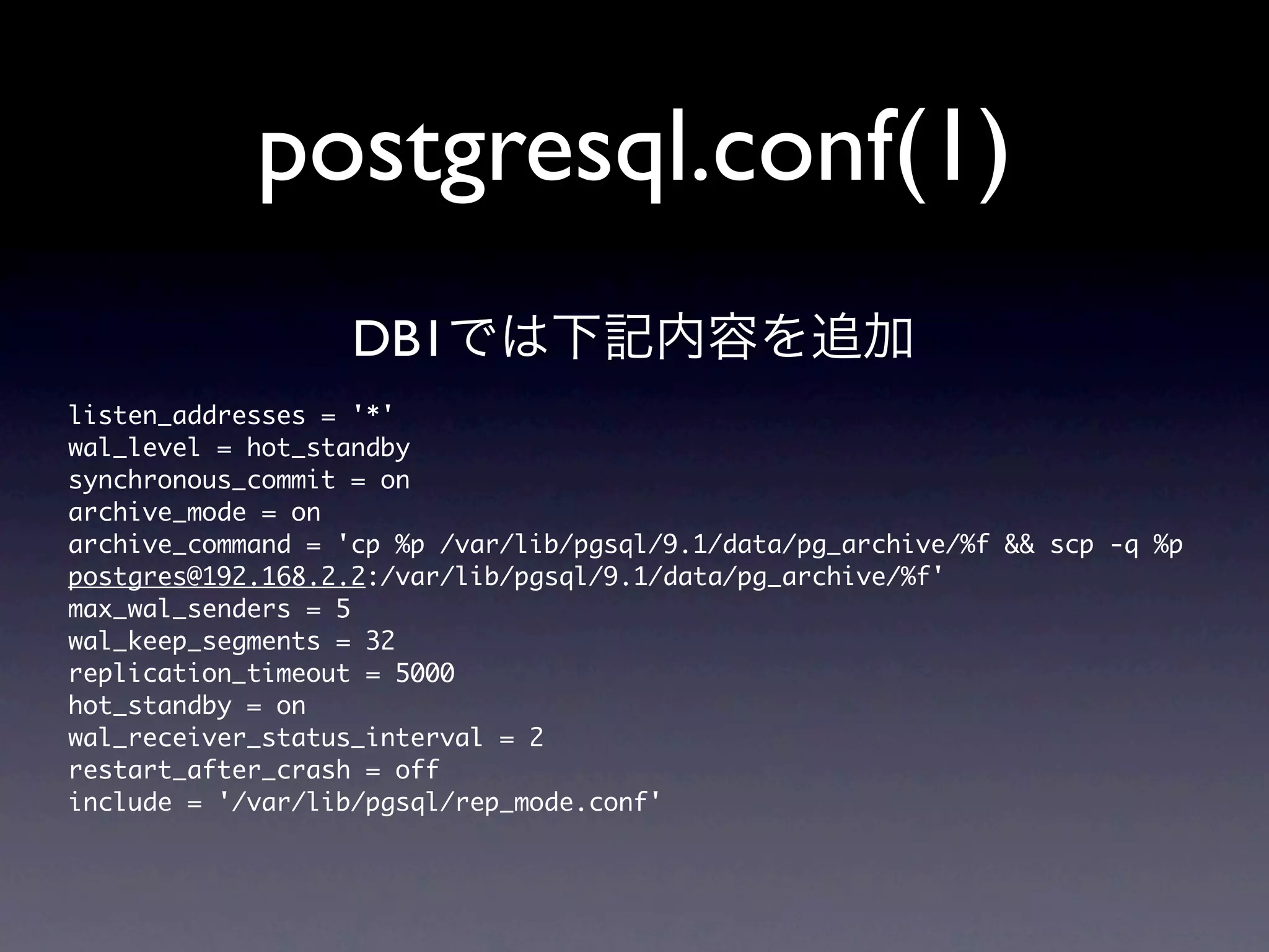 postgresql.conf(1)
                     DB1では下記内容を追加
listen_addresses	 =	 '*'
wal_level	 =	 hot_standby
synchronous_commit	 =	 on
archive_mode	 =	 on
archive_command	 =	 'cp	 %p	 /var/lib/pgsql/9.1/data/pg_archive/%f	 &&	 scp	 -q	 %p	 
postgres@192.168.2.2:/var/lib/pgsql/9.1/data/pg_archive/%f'
max_wal_senders	 =	 5
wal_keep_segments	 =	 32
replication_timeout	 =	 5000
hot_standby	 =	 on
wal_receiver_status_interval	 =	 2
restart_after_crash	 =	 off
include	 =	 '/var/lib/pgsql/rep_mode.conf'
 