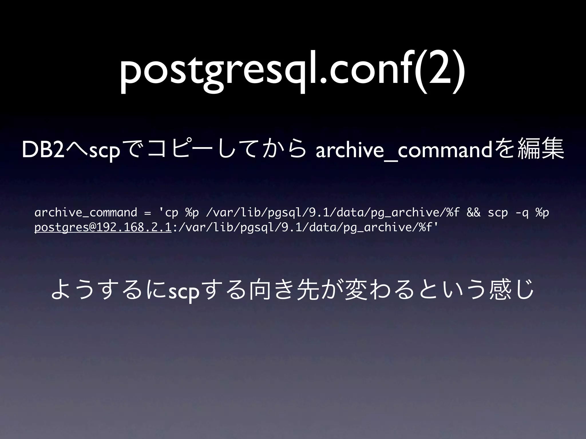 postgresql.conf(2)
DB2へscpでコピーしてから archive_commandを編集

archive_command	 =	 'cp	 %p	 /var/lib/pgsql/9.1/data/pg_archive/%f	 &&	 scp	 -q	 %p	 
postgres@192.168.2.1:/var/lib/pgsql/9.1/data/pg_archive/%f'



  ようするにscpする向き先が変わるという感じ
 
