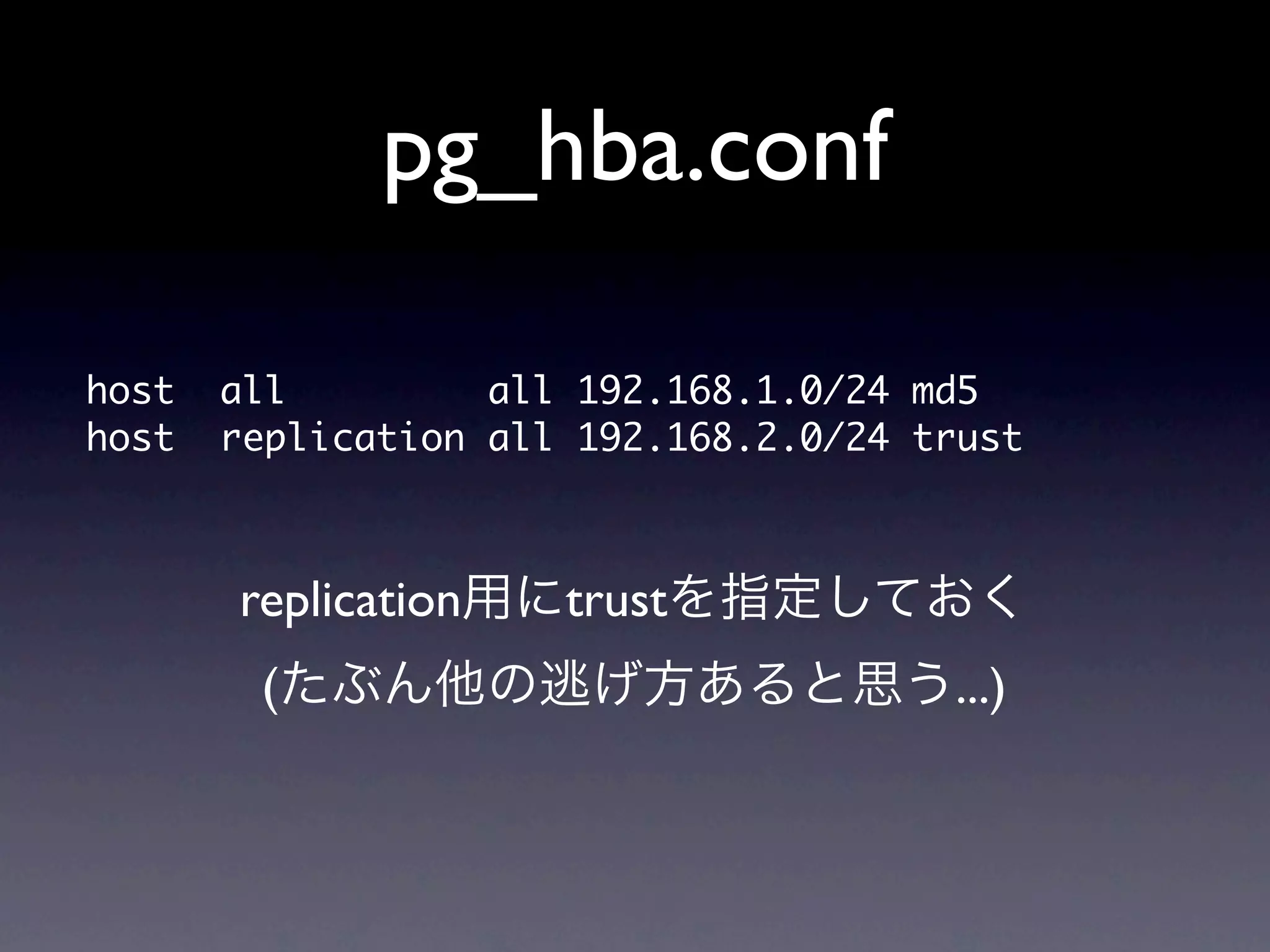 pg_hba.conf

host	 	 all	 	 	 	 	 	 	 	 	 all	 192.168.1.0/24	 md5
host	 	 replication	 all	 192.168.2.0/24	 trust


        replication用にtrustを指定しておく
         (たぶん他の逃げ方あると思う...)
 