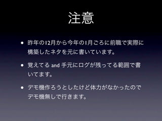 注意
•   昨年の12月から今年の1月ごろに前職で実際に
    構築したネタを元に書いています。

•   覚えてる and 手元にログが残ってる範囲で書
    いてます。

•   デモ機作ろうとしたけど体力がなかったので
    デモ機無しで行きます。
 