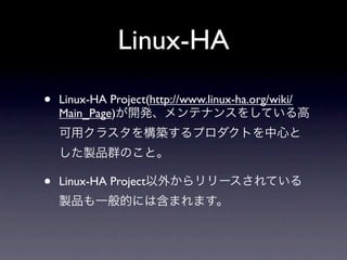 Linux-HA

•   Linux-HA Project(http://www.linux-ha.org/wiki/
    Main_Page)が開発、メンテナンスをしている高
    可用クラスタを構築するプロダクトを中心と
    した製品群のこと。

•   Linux-HA Project以外からリリースされている
    製品も一般的には含まれます。
 