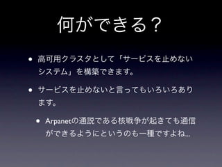 何ができる？
•   高可用クラスタとして「サービスを止めない
    システム」を構築できます。

•   サービスを止めないと言ってもいろいろあり
    ます。

    •   Arpanetの通説である核戦争が起きても通信
        ができるようにというのも一種ですよね...
 