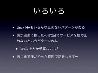 いろいろ
•   Linux-HAもいろんな止めないパターンがある

•   僕が過去に扱ったのは2台でサービスを極力止
    めないというパターンのみ

    •   3台以上とか予算ないもん...

•   あくまで僕がやった範囲で話をしますw
 