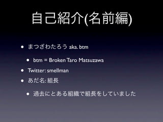 自己紹介(名前編)

•   まつざわたろう aka. btm

    •   btm = Broken Taro Matsuzawa

•   Twitter: smellman

•   あだ名: 組長

    •   過去にとある組織で組長をしていました
 