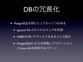 DBの冗長化
•   PostgreSQLを例にとってもいくつかある

    •   pg-pool IIなどのミドルウェアを利用

    •   DRBDを用いてディスクをまるごと冗長化

    •   PostgreSQL9.1からの同期レプリケーション
        とLinux-HAを併用するパターン
 