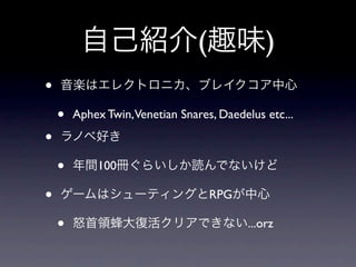 自己紹介(趣味)
•   音楽はエレクトロニカ、ブレイクコア中心

    •   Aphex Twin,Venetian Snares, Daedelus etc...

•   ラノベ好き

    •   年間100冊ぐらいしか読んでないけど

•   ゲームはシューティングとRPGが中心

    •   怒首領蜂大復活クリアできない...orz
 