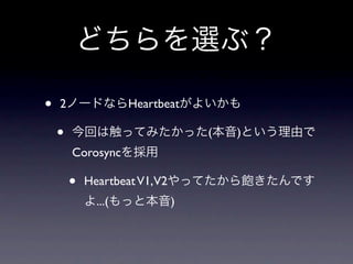 どちらを選ぶ？

•   2ノードならHeartbeatがよいかも

    •   今回は触ってみたかった(本音)という理由で
        Corosyncを採用

        •   Heartbeat V1,V2やってたから飽きたんです
            よ...(もっと本音)
 