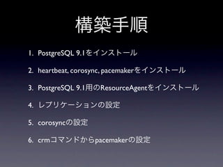 構築手順
1. PostgreSQL 9.1をインストール

2. heartbeat, corosync, pacemakerをインストール

3. PostgreSQL 9.1用のResourceAgentをインストール

4. レプリケーションの設定

5. corosyncの設定

6. crmコマンドからpacemakerの設定
 
