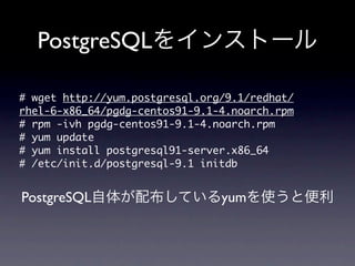 PostgreSQLをインストール

#	 wget	 http://yum.postgresql.org/9.1/redhat/
rhel-6-x86_64/pgdg-centos91-9.1-4.noarch.rpm
#	 rpm	 -ivh	 pgdg-centos91-9.1-4.noarch.rpm
#	 yum	 update
#	 yum	 install	 postgresql91-server.x86_64
#	 /etc/init.d/postgresql-9.1	 initdb

PostgreSQL自体が配布しているyumを使うと便利
 