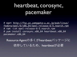 heartbeat, corosync,
            pacemaker
#	 wget	 http://ftp.yz.yamagata-u.ac.jp/pub/linux/
fedora/epel/6/x86_64/epel-release-6-5.noarch.rpm
#	 rpm	 -ivh	 epel-release-6-5.noarch.rpm	 
#	 yum	 install	 corosync.x86_64	 heartbeat.x86_64	 
pacemaker.x86_64

  Resource Agentの多くがheartbeatパッケージに
       依存しているため、heartbeatが必要
 