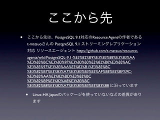 ここから先
•   ここから先は、PostgreSQL 9.1対応のResource Agentの作者である
    t-matsuoさんの PostgreSQL 9.1 ストリーミングレプリケーション
    対応 リソースエージェント https://github.com/t-matsuo/resource-
    agents/wiki/PostgreSQL-9.1-%E3%82%B9%E3%83%88%E3%83%AA
    %E3%83%BC%E3%83%9F%E3%83%B3%E3%82%B0%E3%83%AC
    %E3%83%97%E3%83%AA%E3%82%B1%E3%83%BC
    %E3%82%B7%E3%83%A7%E3%83%B3%E5%AF%BE%E5%BF%9C-
    %E3%83%AA%E3%82%BD%E3%83%BC
    %E3%82%B9%E3%82%A8%E3%83%BC
    %E3%82%B8%E3%82%A7%E3%83%B3%E3%83%88 に沿っています

    •   Linux-HA Japanのパッケージを使っていないなどの差異があり
        ます
 