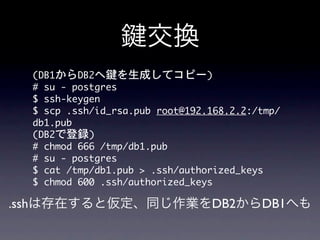 交換
  (DB1からDB2へ鍵を生成してコピー)
  #	 su	 -	 postgres
  $	 ssh-keygen	 
  $	 scp	 .ssh/id_rsa.pub	 root@192.168.2.2:/tmp/
  db1.pub
  (DB2で登録)
  #	 chmod	 666	 /tmp/db1.pub
  #	 su	 -	 postgres
  $	 cat	 /tmp/db1.pub	 >	 .ssh/authorized_keys
  $	 chmod	 600	 .ssh/authorized_keys

.sshは存在すると仮定、同じ作業をDB2からDB1へも
 