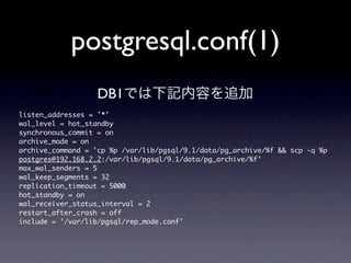 postgresql.conf(1)
                     DB1では下記内容を追加
listen_addresses	 =	 '*'
wal_level	 =	 hot_standby
synchronous_commit	 =	 on
archive_mode	 =	 on
archive_command	 =	 'cp	 %p	 /var/lib/pgsql/9.1/data/pg_archive/%f	 &&	 scp	 -q	 %p	 
postgres@192.168.2.2:/var/lib/pgsql/9.1/data/pg_archive/%f'
max_wal_senders	 =	 5
wal_keep_segments	 =	 32
replication_timeout	 =	 5000
hot_standby	 =	 on
wal_receiver_status_interval	 =	 2
restart_after_crash	 =	 off
include	 =	 '/var/lib/pgsql/rep_mode.conf'
 