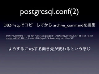 postgresql.conf(2)
DB2へscpでコピーしてから archive_commandを編集

archive_command	 =	 'cp	 %p	 /var/lib/pgsql/9.1/data/pg_archive/%f	 &&	 scp	 -q	 %p	 
postgres@192.168.2.1:/var/lib/pgsql/9.1/data/pg_archive/%f'



  ようするにscpする向き先が変わるという感じ
 