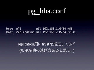 pg_hba.conf

host	 	 all	 	 	 	 	 	 	 	 	 all	 192.168.1.0/24	 md5
host	 	 replication	 all	 192.168.2.0/24	 trust


        replication用にtrustを指定しておく
         (たぶん他の逃げ方あると思う...)
 