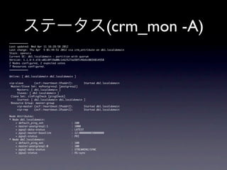 ステータス(crm_mon -A)
============
Last	 updated:	 Wed	 Apr	 11	 16:28:58	 2012
Last	 change:	 Thu	 Apr	 	 5	 01:44:51	 2012	 via	 crm_attribute	 on	 db1.localdomain
Stack:	 openais
Current	 DC:	 db1.localdomain	 -	 partition	 with	 quorum
Version:	 1.1.6-3.el6-a02c0f19a00c1eb2527ad38f146ebc0834814558
2	 Nodes	 configured,	 2	 expected	 votes
7	 Resources	 configured.
============

Online:	 [	 db1.localdomain	 db2.localdomain	 ]

vip-slave	 	 	 	 	 	 	 (ocf::heartbeat:IPaddr2):	 	 	 	 	 	 	 Started	 db2.localdomain
	 Master/Slave	 Set:	 msPostgresql	 [postgresql]
	 	 	 	 	 Masters:	 [	 db1.localdomain	 ]
	 	 	 	 	 Slaves:	 [	 db2.localdomain	 ]
	 Clone	 Set:	 clnPingCheck	 [pingCheck]
	 	 	 	 	 Started:	 [	 db2.localdomain	 db1.localdomain	 ]
	 Resource	 Group:	 master-group
	 	 	 	 	 vip-master	 (ocf::heartbeat:IPaddr2):	 	 	 	 	 	 	 Started	 db1.localdomain
	 	 	 	 	 vip-rep	 	 	 	 (ocf::heartbeat:IPaddr2):	 	 	 	 	 	 	 Started	 db1.localdomain

Node	 Attributes:
*	 Node	 db1.localdomain:
	 	 	 	 +	 default_ping_set	 	 	 	 	 	 	 	 	 	 	 	 	 	 	 	 	 	 :	 100
	 	 	 	 +	 master-postgresql:1	 	 	 	 	 	 	 	 	 	 	 	 	 	 	 :	 1000
	 	 	 	 +	 pgsql-data-status	 	 	 	 	 	 	 	 	 	 	 	 	 	 	 	 	 :	 LATEST	 	 	 	 
	 	 	 	 +	 pgsql-master-baseline	 	 	 	 	 	 	 	 	 	 	 	 	 :	 12:0000000030000000
	 	 	 	 +	 pgsql-status	 	 	 	 	 	 	 	 	 	 	 	 	 	 	 	 	 	 	 	 	 	 :	 PRI
*	 Node	 db2.localdomain:
	 	 	 	 +	 default_ping_set	 	 	 	 	 	 	 	 	 	 	 	 	 	 	 	 	 	 :	 100
	 	 	 	 +	 master-postgresql:0	 	 	 	 	 	 	 	 	 	 	 	 	 	 	 :	 100
	 	 	 	 +	 pgsql-data-status	 	 	 	 	 	 	 	 	 	 	 	 	 	 	 	 	 :	 STREAMING|SYNC
	 	 	 	 +	 pgsql-status	 	 	 	 	 	 	 	 	 	 	 	 	 	 	 	 	 	 	 	 	 	 :	 HS:sync	 	 	 
 