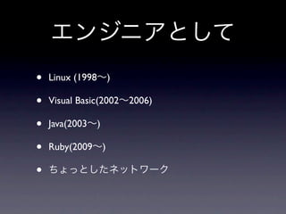 エンジニアとして
•   Linux (1998∼)

•   Visual Basic(2002∼2006)

•   Java(2003∼)

•   Ruby(2009∼)

•   ちょっとしたネットワーク
 
