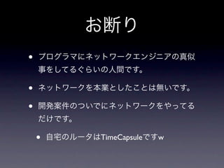 お断り
•   プログラマにネットワークエンジニアの真似
    事をしてるぐらいの人間です。

•   ネットワークを本業としたことは無いです。

•   開発案件のついでにネットワークをやってる
    だけです。

    •   自宅のルータはTimeCapsuleですw
 