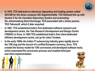 • In 1979, TCS delivered an electronic depository and trading system called
SECOM for the Swiss company SIS SegaInterSettle. TCS followed this up with
System X for the Canadian Depository System and automating
the Johannesburg Stock Exchange.TCS associated with a Swiss partner,
TKS Teknosoft, which it later acquired.
• In 1981, TCS established India's first dedicated software research and
development centre, the Tata Research Development and Design Centre
(TRDDC) in Pune. In 1985 TCS established India's first client-dedicated
offshore development centre, set up for client Tandem.
• In the early 1990s the Indian IT outsourcing industry grew rapidly due to
the Y2K bug and the launch of a unified European currency, Euro. TCS
created the factory model for Y2K conversion and developed software tools,
which automated the conversion process and enabled third-party developer
and client implementation.
 
