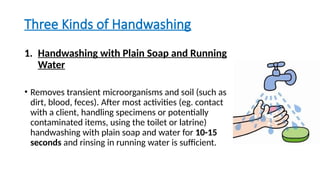 Three Kinds of Handwashing
1. Handwashing with Plain Soap and Running
Water
• Removes transient microorganisms and soil (such as
dirt, blood, feces). After most activities (eg. contact
with a client, handling specimens or potentially
contaminated items, using the toilet or latrine)
handwashing with plain soap and water for 10-15
seconds and rinsing in running water is sufficient.
 