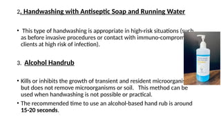 2. Handwashing with Antiseptic Soap and Running Water
• This type of handwashing is appropriate in high-risk situations (such
as before invasive procedures or contact with immuno-compromised
clients at high risk of infection).
3. Alcohol Handrub
• Kills or inhibits the growth of transient and resident microorganisms
but does not remove microorganisms or soil. This method can be
used when handwashing is not possible or practical.
• The recommended time to use an alcohol-based hand rub is around
15-20 seconds.
 