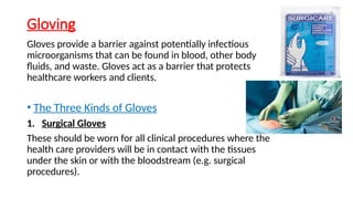 Gloving
Gloves provide a barrier against potentially infectious
microorganisms that can be found in blood, other body
fluids, and waste. Gloves act as a barrier that protects
healthcare workers and clients.
• The Three Kinds of Gloves
1. Surgical Gloves
These should be worn for all clinical procedures where the
health care providers will be in contact with the tissues
under the skin or with the bloodstream (e.g. surgical
procedures).
 