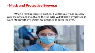 •Mask and Protective Eyewear
When a mask is correctly applied, it will fit snugly and securely
over the nose and mouth and the top edge will fit below eyeglasses, if
worn Masks with eye shields are designed to cover the eyes.
 