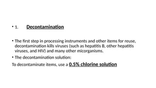 • 1. Decontamination
• The first step in processing instruments and other items for reuse,
decontamination kills viruses (such as hepatitis B, other hepatitis
viruses, and HIV) and many other micorganisms.
• The decontamination solution:
To decontaminate items, use a 0.5% chlorine solution
 