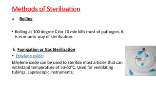 Methods of Sterilization
a. Boiling
• Boiling at 100 degree C for 10 min kills most of pathogen. It
is economic way of sterilization.
b. Fumigation or Gas Sterilization
• Ethylene oxide:
Ethylene oxide can be used to sterilize most articles that can
withstand temperature of 50-60°C. Used for ventilating
tubings, Laproscopic instruments.
 