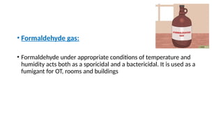 • Formaldehyde gas:
• Formaldehyde under appropriate conditions of temperature and
humidity acts both as a sporicidal and a bactericidal. It is used as a
fumigant for OT, rooms and buildings
 
