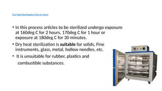 Dry Heat Sterilization (Hot air oven)
• In this process articles to be sterilized undergo exposure
at 160deg C for 2 hours, 170deg C for 1 hour or
exposure at 180deg C for 30 minutes.
• Dry heat sterilization is suitable for solids, Fine
instruments, glass, metal, hollow needles, etc.
• It is unsuitable for rubber, plastics and
combustible substances.
 