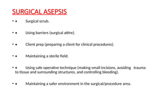SURGICAL ASEPSIS
• • Surgical scrub.
• • Using barriers (surgical attire).
• • Client prep (preparing a client for clinical procedures).
• • Maintaining a sterile field.
• • Using safe operative technique (making small incisions, avoiding trauma
to tissue and surrounding structures, and controlling bleeding).
• • Maintaining a safer environment in the surgical/procedure area.
 