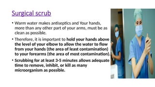 Surgical scrub
• Warm water makes antiseptics and Your hands,
more than any other part of your arms, must be as
clean as possible.
• Therefore, it is important to hold your hands above
the level of your elbow to allow the water to flow
from your hands (the area of least contamination)
to your forearms (the area of most contamination).
• Scrubbing for at least 3-5 minutes allows adequate
time to remove, inhibit, or kill as many
microorganism as possible.
 