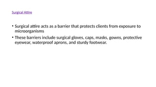 Surgical Attire
• Surgical attire acts as a barrier that protects clients from exposure to
microorganisms
• These barriers include surgical gloves, caps, masks, gowns, protective
eyewear, waterproof aprons, and sturdy footwear.
 