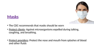 Masks
• The CDC recommends that masks should be worn
• Protect clients: Against microorganisms expelled during talking,
coughing, and breathing.
• Protect providers: Protect the nose and mouth from splashes of blood
and other fluids
 