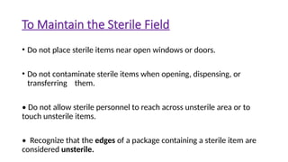 To Maintain the Sterile Field
• Do not place sterile items near open windows or doors.
• Do not contaminate sterile items when opening, dispensing, or
transferring them.
• Do not allow sterile personnel to reach across unsterile area or to
touch unsterile items.
• Recognize that the edges of a package containing a sterile item are
considered unsterile.
 