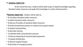  GENERAL OBJECTIVE:
At the end of the class, student will be able to gain in depth knowledge regarding
Standard safety measures and apply this knowledge in routine clinical practice.
SPECIFIC OBJECTIVE: Student will be able to,
• To introduce Standard safety measures
• To define Standard safety measures
• To Discuss Principles of standard safety measures
• To Enlist Standard precautions in medical and surgical asepsis
• To Explain Handwashing
• To Describe Gloving
• To Identify Mask and protective eyewear
• To Discuss disposing of contaminated equipment
• To Explain Disinfection
• To discuss Surgical Asepsis
• To Describe of managing injuries
 