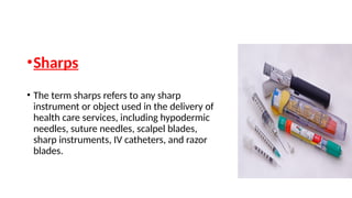 •Sharps
• The term sharps refers to any sharp
instrument or object used in the delivery of
health care services, including hypodermic
needles, suture needles, scalpel blades,
sharp instruments, IV catheters, and razor
blades.
 