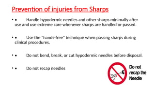 Prevention of injuries from Sharps
• • Handle hypodermic needles and other sharps minimally after
use and use extreme care whenever sharps are handled or passed.
• • Use the "hands-free" technique when passing sharps during
clinical procedures.
• • Do not bend, break, or cut hypodermic needles before disposal.
• • Do not recap needles
 