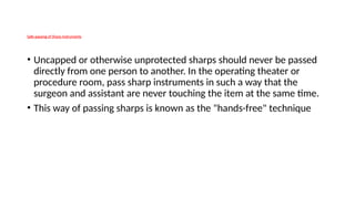 Safe-passing of Sharp Instruments
• Uncapped or otherwise unprotected sharps should never be passed
directly from one person to another. In the operating theater or
procedure room, pass sharp instruments in such a way that the
surgeon and assistant are never touching the item at the same time.
• This way of passing sharps is known as the "hands-free" technique
 