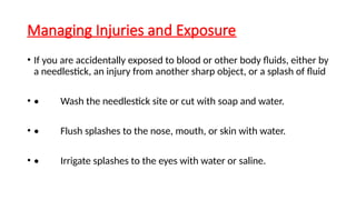 Managing Injuries and Exposure
• If you are accidentally exposed to blood or other body fluids, either by
a needlestick, an injury from another sharp object, or a splash of fluid
• • Wash the needlestick site or cut with soap and water.
• • Flush splashes to the nose, mouth, or skin with water.
• • Irrigate splashes to the eyes with water or saline.
 