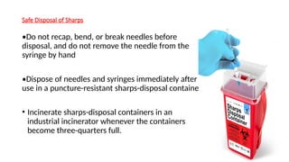 Safe Disposal of Sharps
•Do not recap, bend, or break needles before
disposal, and do not remove the needle from the
syringe by hand
•Dispose of needles and syringes immediately after
use in a puncture-resistant sharps-disposal container.
• Incinerate sharps-disposal containers in an
industrial incinerator whenever the containers
become three-quarters full.
 