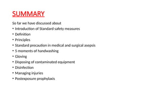 SUMMARY
So far we have discussed about
• Introduction of Standard safety measures
• Definition
• Principles
• Standard precaution in medical and surgical asepsis
• 5 moments of handwashing
• Gloving
• Disposing of contaminated equipment
• Disinfection
• Managing injuries
• Postexposure prophylaxis
 
