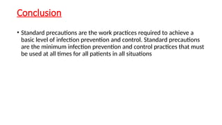 Conclusion
• Standard precautions are the work practices required to achieve a
basic level of infection prevention and control. Standard precautions
are the minimum infection prevention and control practices that must
be used at all times for all patients in all situations
 