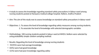 Research evidence
• A study to assess the knowledge regarding standard safety precautions in labour ward among
nursing students posted at Narayana medical college hospital, Nellore, Andhra Pradesh
• Aim: The aim of the study was to assess knowledge on standard safety precautions in labour ward
• Objectives: 1. To assess the level of knowledge regarding safety measures among nursing students.
2. To associate the level of knowledge with selected demographic variables
• Methodology: 100 nursing students posted in labour ward at NMCH, Nellore were selected by
using probability simple random sampling method.
• Results: Regarding the level of knowledge among nursing students
• 95(95%) were had average knowledge,
• 4(4%) were had good knowledge
• 1(1%) were had poor knowledge regarding safety
 
