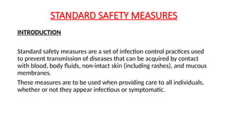 STANDARD SAFETY MEASURES
INTRODUCTION
Standard safety measures are a set of infection control practices used
to prevent transmission of diseases that can be acquired by contact
with blood, body fluids, non-intact skin (including rashes), and mucous
membranes.
These measures are to be used when providing care to all individuals,
whether or not they appear infectious or symptomatic.
 