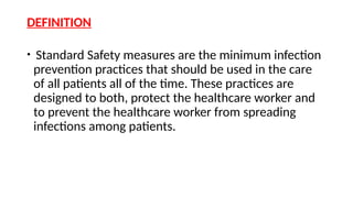 DEFINITION
• Standard Safety measures are the minimum infection
prevention practices that should be used in the care
of all patients all of the time. These practices are
designed to both, protect the healthcare worker and
to prevent the healthcare worker from spreading
infections among patients.
 