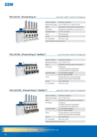 16
16
TK2-20 KT „Thread King 2“ automatic “doffer” version for Kingspools
TK2-20 KE „Thread King 2“ fastflex™ semi-automatic version for Kingspools
Type of winding precision crosswind
Mechanical speed up to 1200 m/min
Drive individual two drive system per spindle
Packages Kingspools
q winding standard configuration
p winding optional configuration
Traverse length 2”–6” (infinitely variable)
up to 8” upon request
Yarns bonded filaments, technical thread,
special thread, filament twisted/flat
Count up to 5000 dtex
N° of spindles 5/40 (min./max)
TK2-20 KTE „Thread King 2“ fastflex™ automatic “doffer” version for Kingspools
Type of winding precision crosswind
Mechanical speed up to 1200 m/min
Drive individual two drive system per spindle
Packages Kingspools
q winding standard configuration
p winding optional configuration
Traverse length 2”–4” (infinitely variable)
up to 5” upon request
Yarns bonded filaments, technical thread,
special thread, filament twisted/flat
Count up to 3300 dtex
N° of spindles 5/40 (min./max)
with automatic final end tuck-in
Sewing Thread Finish Winding | Industrial Make-Up
Type of winding precision crosswind
Mechanical speed up to 13000 min-1
(≤ 2000 m/min)
Drive individual two drive system per spindle
Packages Kingspools; cylindrical or conical up to 2°
Traverse length 1.5”–4” (110 mm)
Yarns sewing threads
Count up to 3300 dtex
N° of spindles 5/40 (min./max)
with automatic final end tuck-in
 
