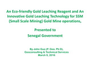 An Eco-friendly Gold Leaching Reagent and An
Innovative Gold Leaching Technology for SSM
(Small Scale Mining) Gold Mine operations,
Presented to
Senegal Government
By John Guo (P. Geo. Ph D),
Geoconsulting & Technical Services
March 9, 2016
 